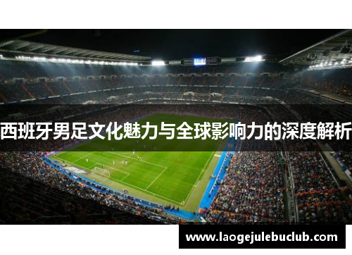 西班牙男足文化魅力与全球影响力的深度解析
